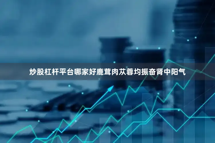 炒股杠杆平台哪家好鹿茸肉苁蓉均振奋肾中阳气